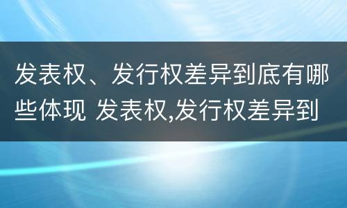 发表权、发行权差异到底有哪些体现 发表权,发行权差异到底有哪些体现