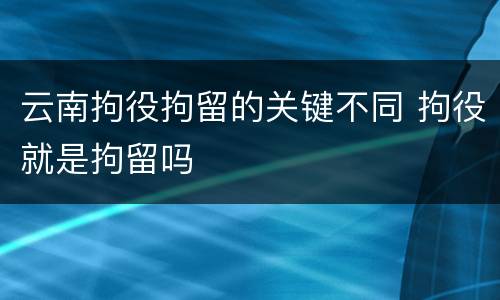 云南拘役拘留的关键不同 拘役就是拘留吗