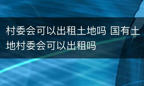村委会可以出租土地吗 国有土地村委会可以出租吗