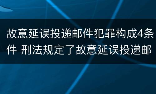 故意延误投递邮件犯罪构成4条件 刑法规定了故意延误投递邮件罪