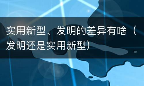实用新型、发明的差异有啥（发明还是实用新型）