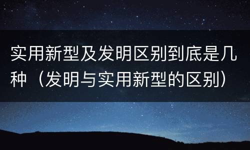 实用新型及发明区别到底是几种（发明与实用新型的区别）