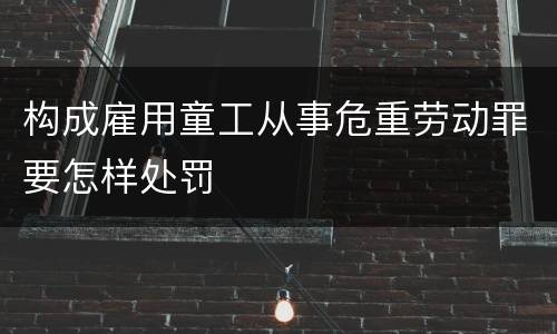 构成雇用童工从事危重劳动罪要怎样处罚