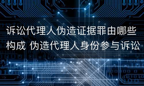 诉讼代理人伪造证据罪由哪些构成 伪造代理人身份参与诉讼