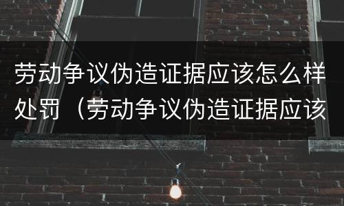 劳动争议伪造证据应该怎么样处罚（劳动争议伪造证据应该怎么样处罚呢）
