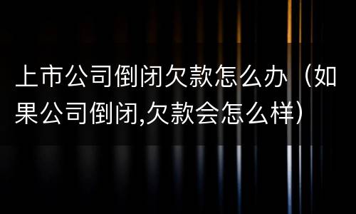 上市公司倒闭欠款怎么办（如果公司倒闭,欠款会怎么样）