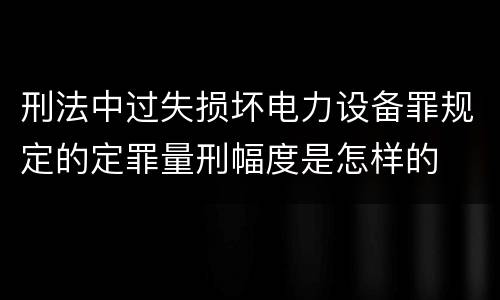 刑法中过失损坏电力设备罪规定的定罪量刑幅度是怎样的