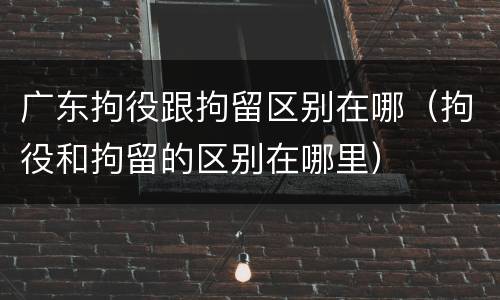 广东拘役跟拘留区别在哪（拘役和拘留的区别在哪里）