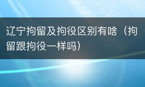 辽宁拘留及拘役区别有啥（拘留跟拘役一样吗）