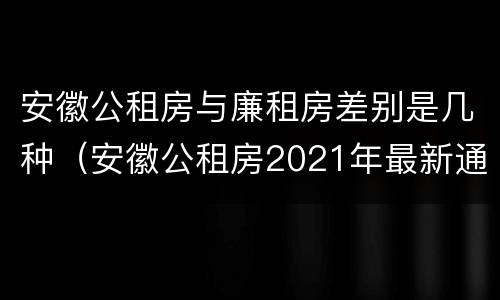 安徽公租房与廉租房差别是几种（安徽公租房2021年最新通知）
