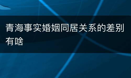 青海事实婚姻同居关系的差别有啥