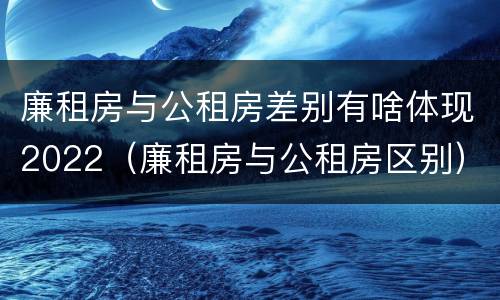 廉租房与公租房差别有啥体现2022（廉租房与公租房区别）
