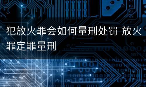 犯放火罪会如何量刑处罚 放火罪定罪量刑