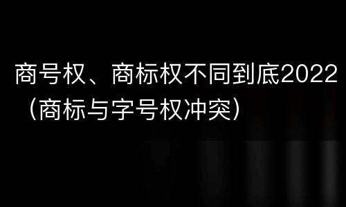 商号权、商标权不同到底2022（商标与字号权冲突）