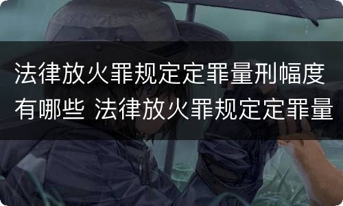 法律放火罪规定定罪量刑幅度有哪些 法律放火罪规定定罪量刑幅度有哪些