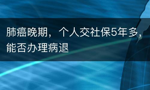 肺癌晚期，个人交社保5年多，能否办理病退
