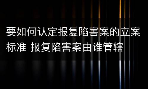 要如何认定报复陷害案的立案标准 报复陷害案由谁管辖