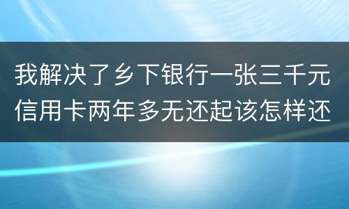 我解决了乡下银行一张三千元信用卡两年多无还起该怎样还钱