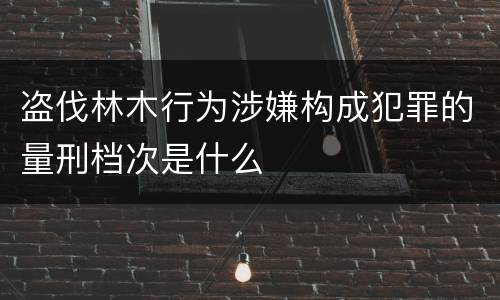 盗伐林木行为涉嫌构成犯罪的量刑档次是什么