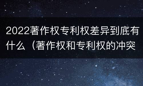 2022著作权专利权差异到底有什么（著作权和专利权的冲突）