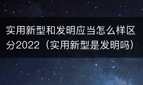 实用新型和发明应当怎么样区分2022（实用新型是发明吗）