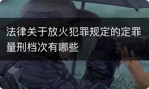 法律关于放火犯罪规定的定罪量刑档次有哪些