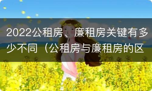 2022公租房、廉租房关键有多少不同（公租房与廉租房的区别都在此,别再搞错了!）