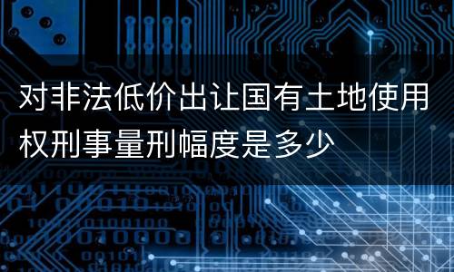 对非法低价出让国有土地使用权刑事量刑幅度是多少