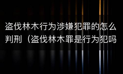 盗伐林木行为涉嫌犯罪的怎么判刑（盗伐林木罪是行为犯吗）