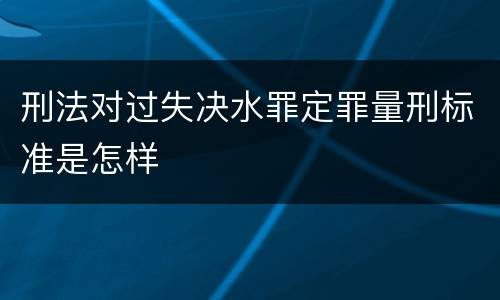 刑法对过失决水罪定罪量刑标准是怎样
