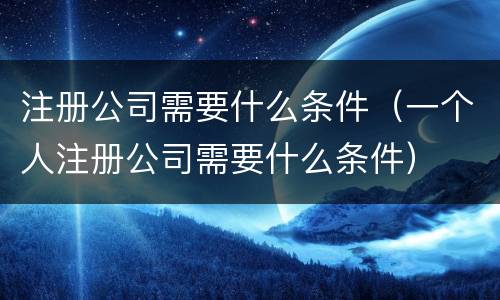 注册公司需要什么条件（一个人注册公司需要什么条件）