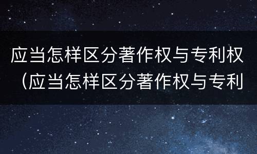 应当怎样区分著作权与专利权（应当怎样区分著作权与专利权的关系）