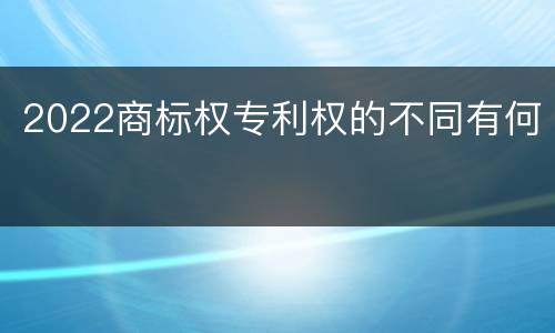 2022商标权专利权的不同有何