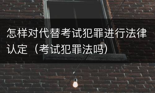 怎样对代替考试犯罪进行法律认定（考试犯罪法吗）