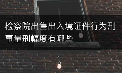 检察院出售出入境证件行为刑事量刑幅度有哪些