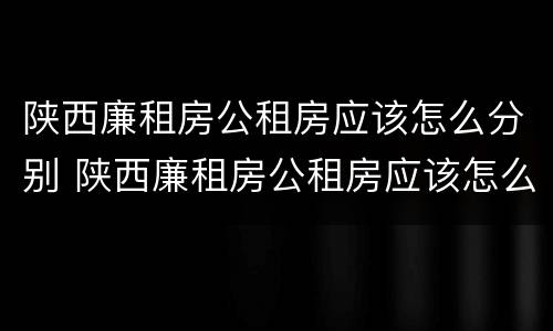 陕西廉租房公租房应该怎么分别 陕西廉租房公租房应该怎么分别摇号