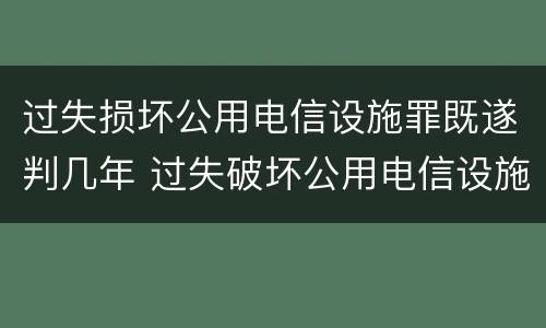 过失损坏公用电信设施罪既遂判几年 过失破坏公用电信设施罪立案追诉标准
