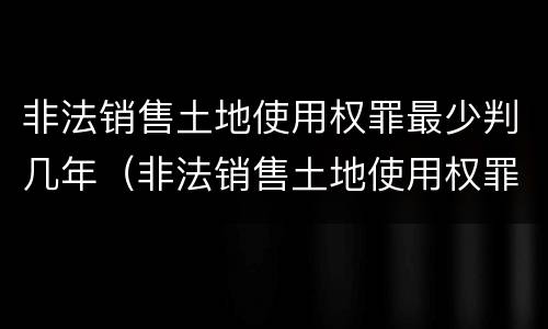 非法销售土地使用权罪最少判几年（非法销售土地使用权罪最少判几年呢）