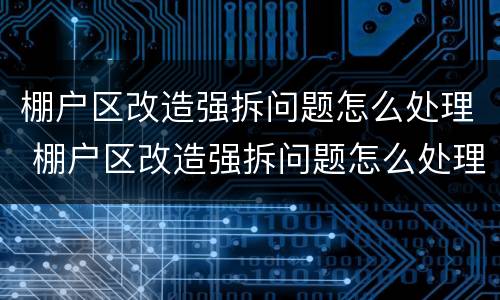 棚户区改造强拆问题怎么处理 棚户区改造强拆问题怎么处理好