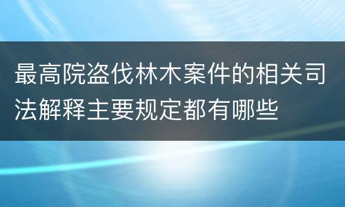 最高院盗伐林木案件的相关司法解释主要规定都有哪些