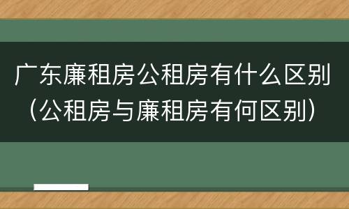 广东廉租房公租房有什么区别（公租房与廉租房有何区别）