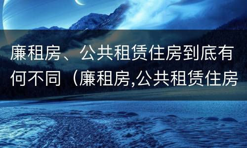 廉租房、公共租赁住房到底有何不同（廉租房,公共租赁住房到底有何不同之处）
