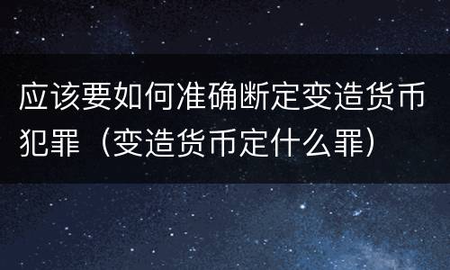 应该要如何准确断定变造货币犯罪（变造货币定什么罪）