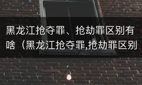 黑龙江抢夺罪、抢劫罪区别有啥（黑龙江抢夺罪,抢劫罪区别有啥）