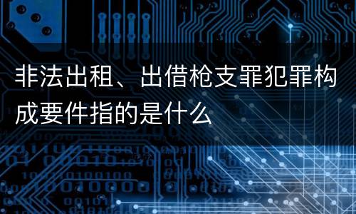 非法出租、出借枪支罪犯罪构成要件指的是什么