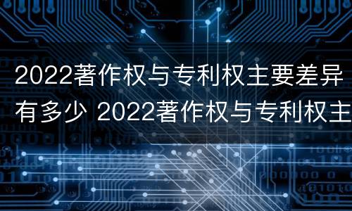 2022著作权与专利权主要差异有多少 2022著作权与专利权主要差异有多少个