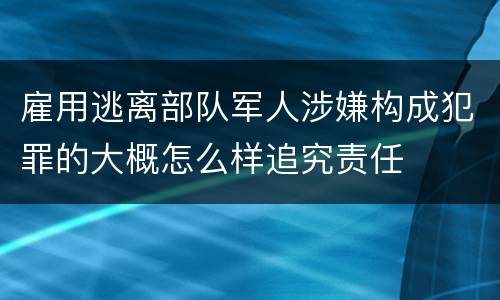 雇用逃离部队军人涉嫌构成犯罪的大概怎么样追究责任