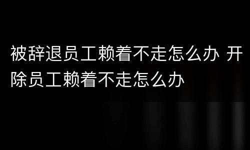 被辞退员工赖着不走怎么办 开除员工赖着不走怎么办