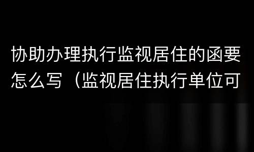 协助办理执行监视居住的函要怎么写（监视居住执行单位可以拒收吗）