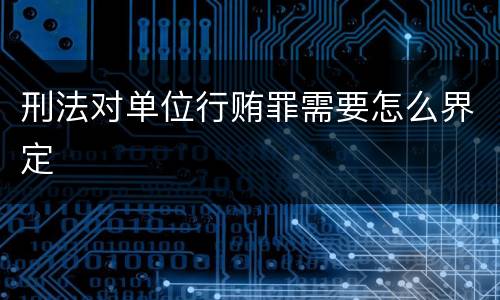 刑法对单位行贿罪需要怎么界定
